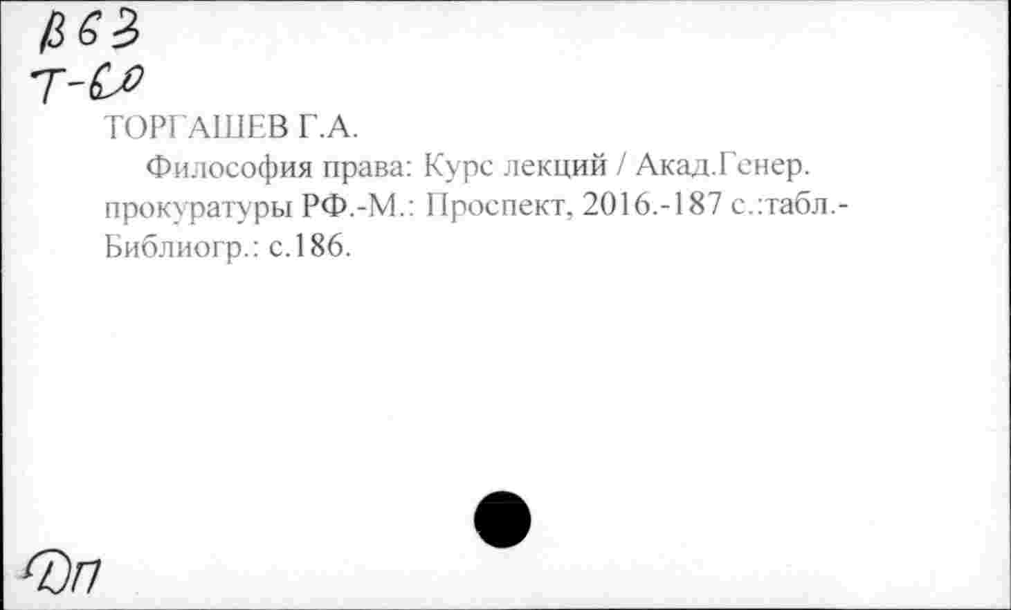 ﻿ТОРГАШЕВ Г.А.
Философия права: Курс лекций / Акад.Гснер. прокуратуры РФ.-М.: Проспект, 2016.-187 с.:табл.-Библиогр.: с. 186.
